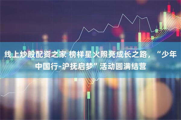 线上炒股配资之家 榜样星火照亮成长之路，“少年中国行-沪抚启梦”活动圆满结营