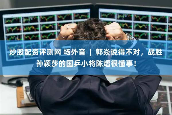 炒股配资评测网 场外音  |  郭焱说得不对，战胜孙颖莎的国乒小将陈熠很懂事！