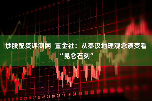 炒股配资评测网  董金社：从秦汉地理观念演变看“昆仑石刻”