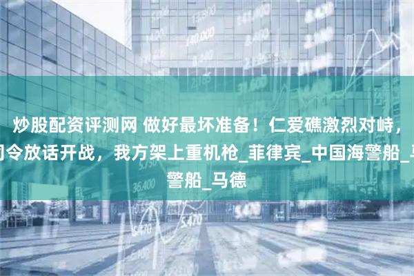 炒股配资评测网 做好最坏准备！仁爱礁激烈对峙，菲司令放话开战，我方架上重机枪_菲律宾_中国海警船_马德