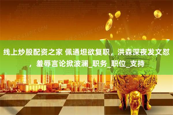 线上炒股配资之家 佩通坦欲复职，洪森深夜发文怼，羞辱言论掀波澜_职务_职位_支持