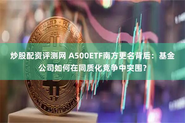 炒股配资评测网 A500ETF南方更名背后：基金公司如何在同质化竞争中突围？