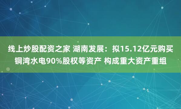 线上炒股配资之家 湖南发展：拟15.12亿元购买铜湾水电90%股权等资产 构成重大资产重组