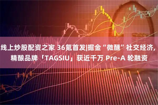 线上炒股配资之家 36氪首发|掘金“微醺”社交经济, 精酿品牌「TAGSIU」获近千万 Pre-A 轮融资