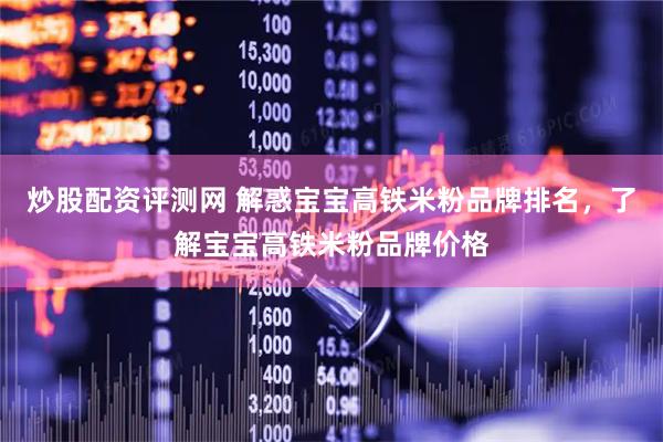 炒股配资评测网 解惑宝宝高铁米粉品牌排名，了解宝宝高铁米粉品牌价格