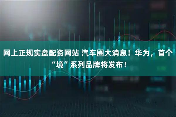 网上正规实盘配资网站 汽车圈大消息！华为，首个“境”系列品牌将发布！